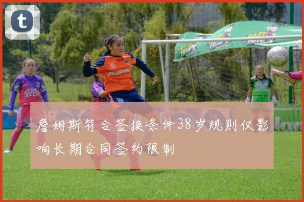 詹姆斯符合签换条件38岁规则仅影响长期合同签约限制