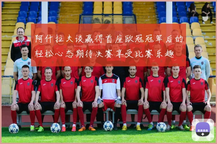阿什拉夫谈赢得首座欧冠冠军后的轻松心态期待决赛享受比赛乐趣