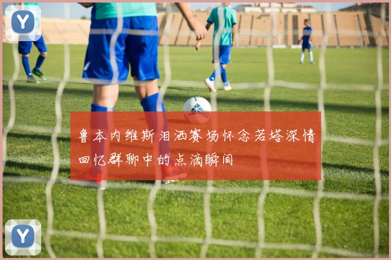 鲁本内维斯泪洒赛场怀念若塔深情回忆群聊中的点滴瞬间