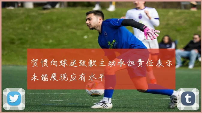 贺惯向球迷致歉主动承担责任表示未能展现应有水平