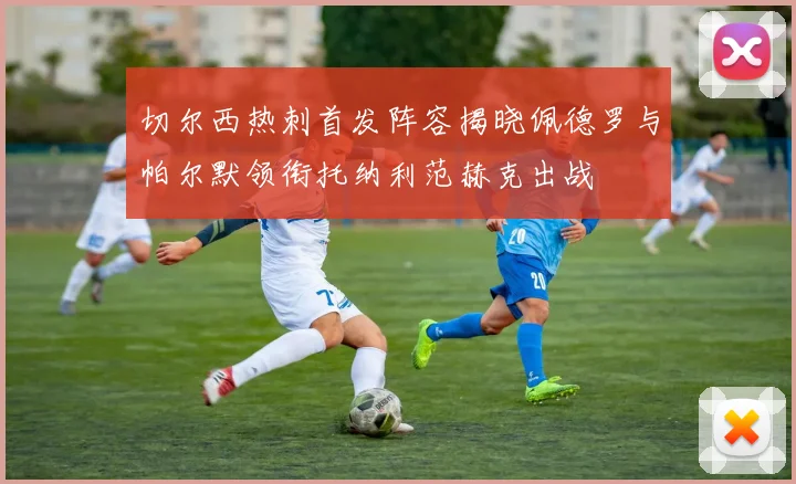 切尔西热刺首发阵容揭晓佩德罗与帕尔默领衔托纳利范赫克出战