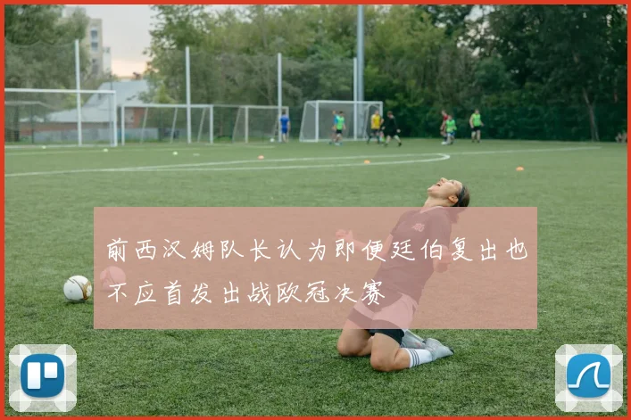 前西汉姆队长认为即便廷伯复出也不应首发出战欧冠决赛