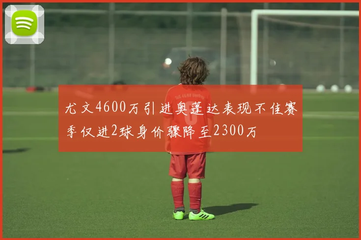 尤文4600万引进奥蓬达表现不佳赛季仅进2球身价骤降至2300万