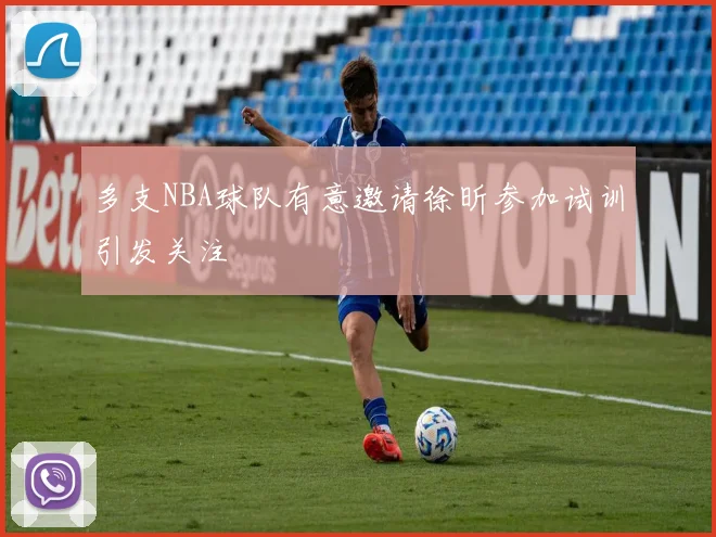 多支NBA球队有意邀请徐昕参加试训引发关注