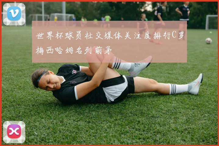 世界杯球员社交媒体关注度排行C罗梅西哈姆名列前茅