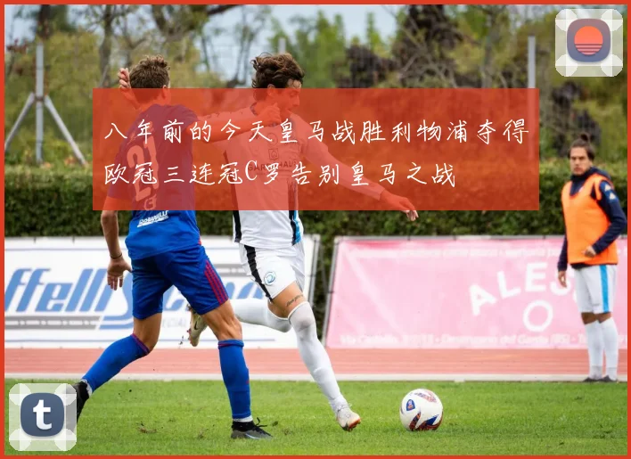 八年前的今天皇马战胜利物浦夺得欧冠三连冠C罗告别皇马之战