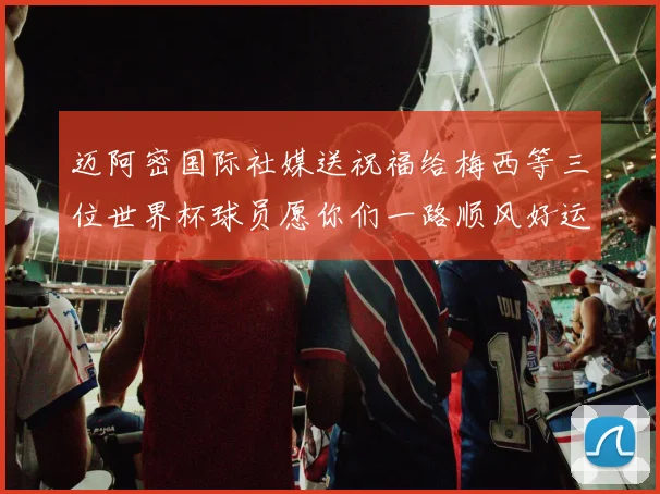 迈阿密国际社媒送祝福给梅西等三位世界杯球员愿你们一路顺风好运常伴