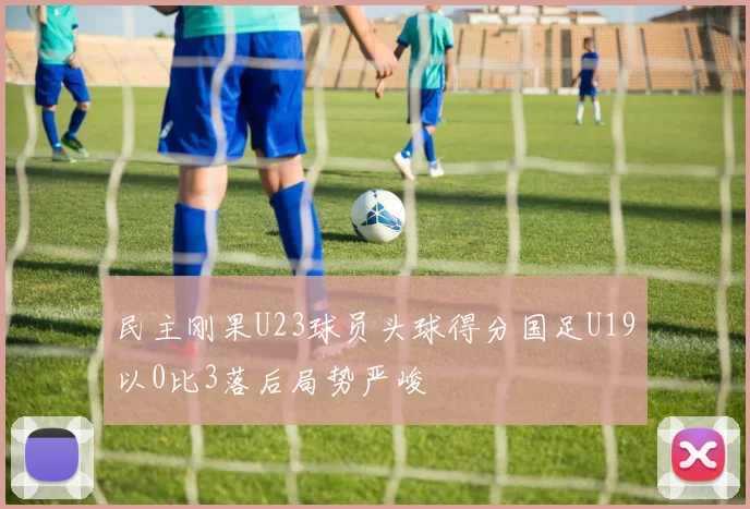 民主刚果U23球员头球得分国足U19以0比3落后局势严峻
