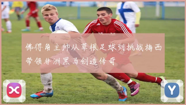 佛得角主帅从草根足球到挑战梅西带领非洲黑马创造传奇