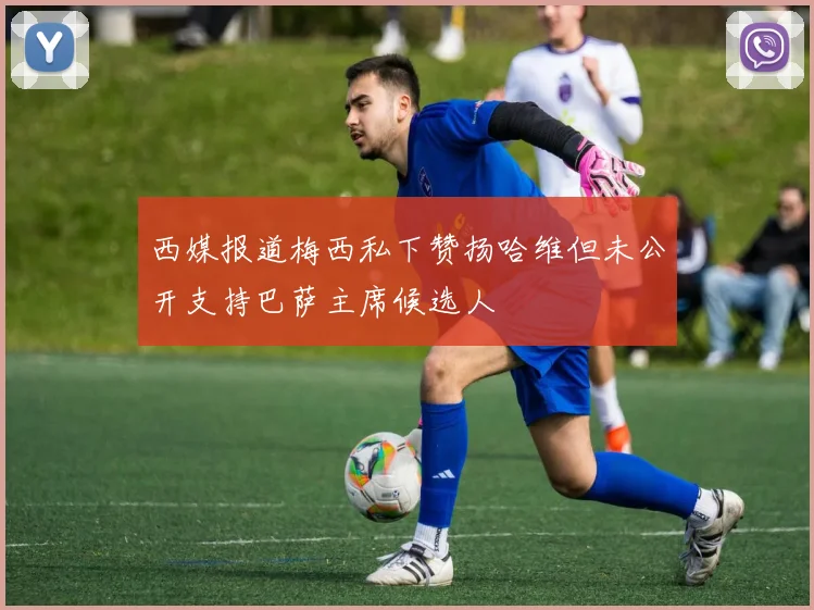 西媒报道梅西私下赞扬哈维但未公开支持巴萨主席候选人