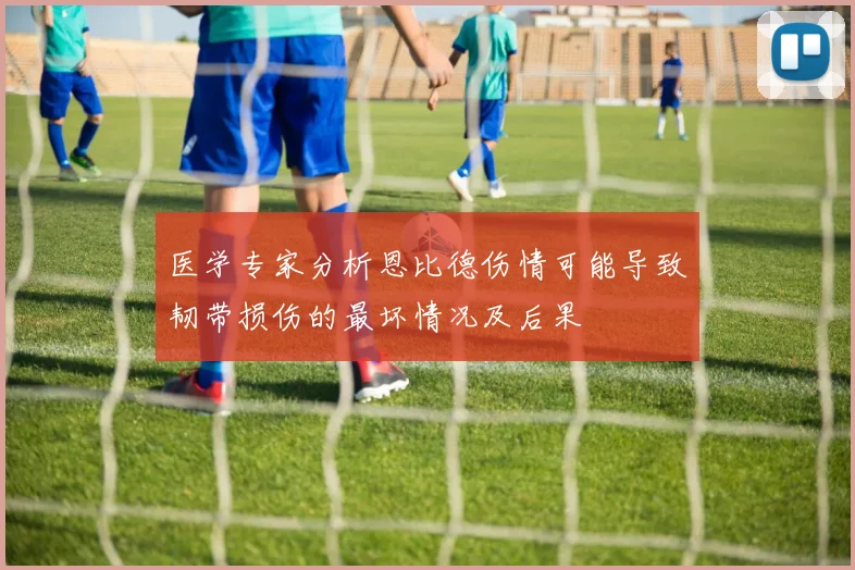 医学专家分析恩比德伤情可能导致韧带损伤的最坏情况及后果