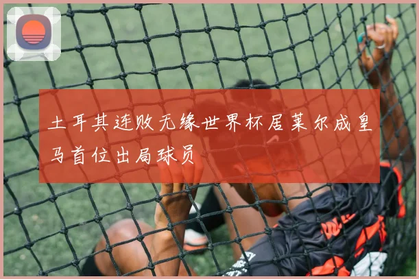 土耳其连败无缘世界杯居莱尔成皇马首位出局球员