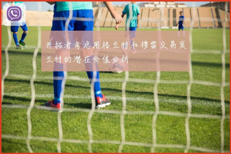 开拓者考虑用格兰特和穆雷交易莫兰特的潜在价值分析