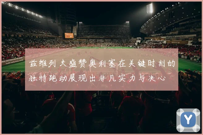 兹维列夫盛赞奥利塞在关键时刻的独特跑动展现出非凡实力与决心