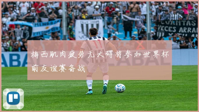 梅西肌肉疲劳无大碍将参加世界杯前友谊赛备战