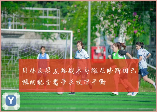 贝林反思左路战术与维尼修斯姆巴佩的配合需寻求攻守平衡