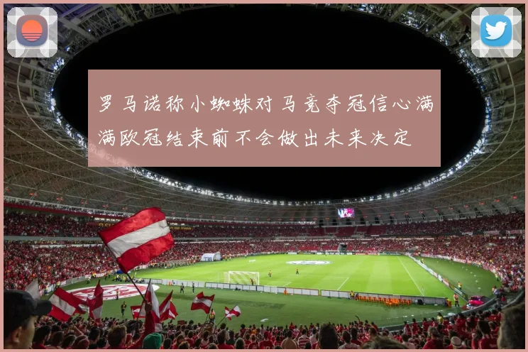 罗马诺称小蜘蛛对马竞夺冠信心满满欧冠结束前不会做出未来决定