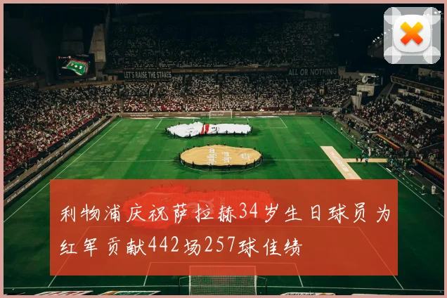 利物浦庆祝萨拉赫34岁生日球员为红军贡献442场257球佳绩